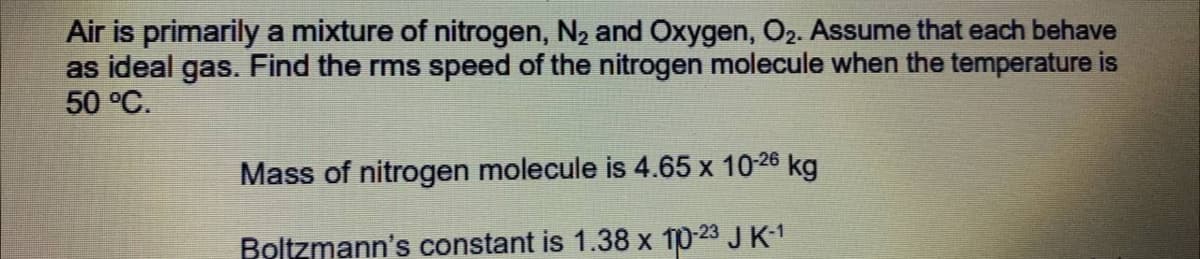 Air is primarily a mixture of nitrogen, N2 and Oxygen, O2. Assume that each behave
as ideal gas. Find the rms speed of the nitrogen molecule when the temperature is
50 °C.
Mass of nitrogen molecule is 4.65 x 10-26 kg
Boltzmann's constant is 1.38 x 10-23 JK-1
