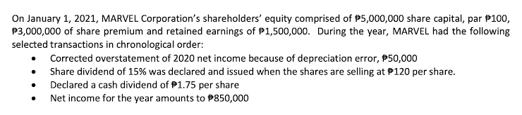 On January 1, 2021, MARVEL Corporation's shareholders' equity comprised of P5,000,000 share capital, par P100,
P3,000,000 of share premium and retained earnings of P1,500,000. During the year, MARVEL had the following
selected transactions in chronological order:
Corrected overstatement of 2020 net income because of depreciation error, P50,000
Share dividend of 15% was declared and issued when the shares are selling at P120 per share.
Declared a cash dividend of P1.75 per share
Net income for the year amounts to P850,000

