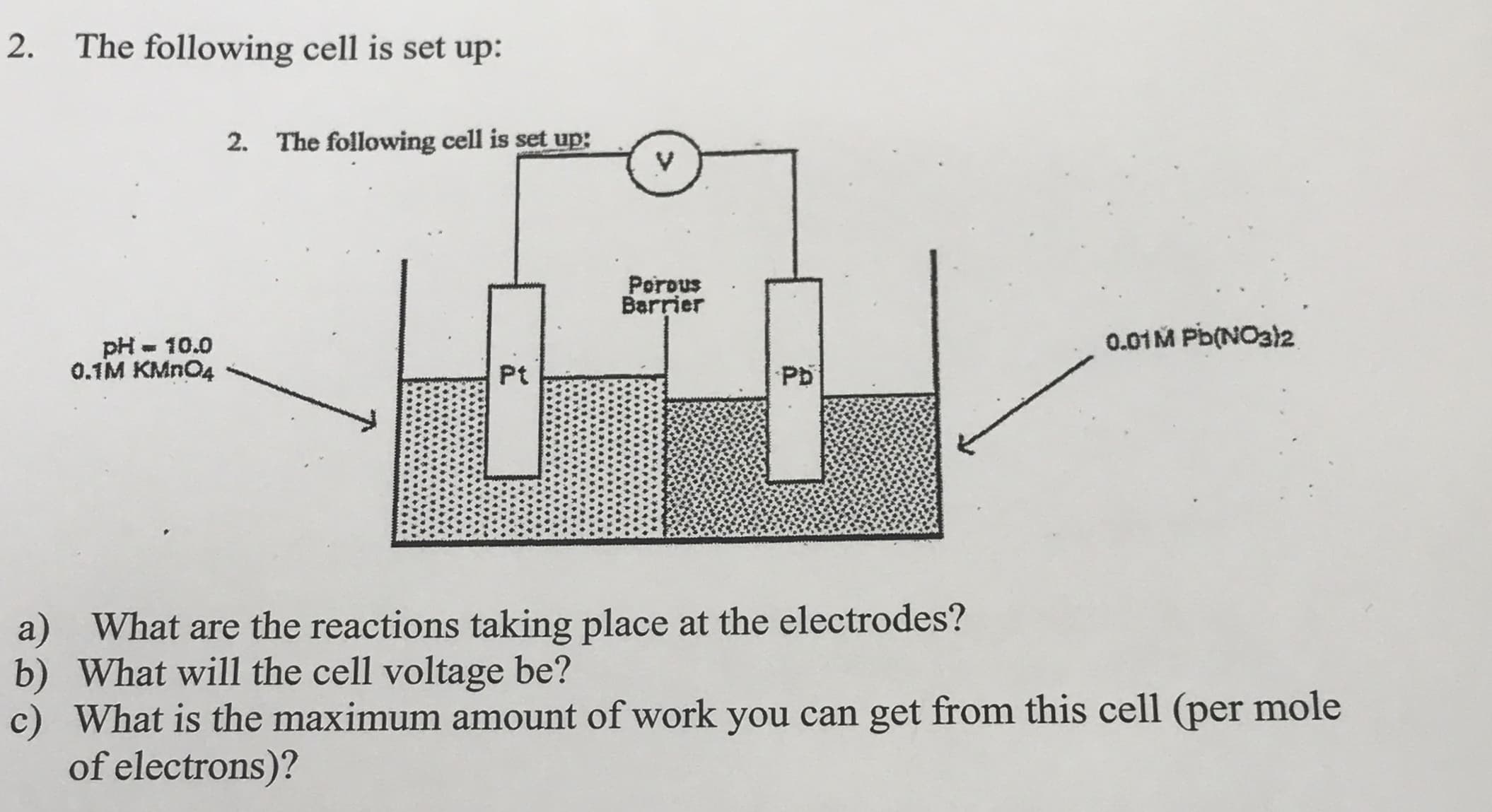 2.
The following cell is set up:
2. The following cell is set up:
Porous
Barrier
0.01M Pb(NO32
pH - 10.0
0.1M KMN04
Pt
Pb
a) What are the reactions taking place at the electrodes?
b) What will the cell voltage be?
c) What is the maximum amount of work you can get from this cell (per mole
of electrons)?
