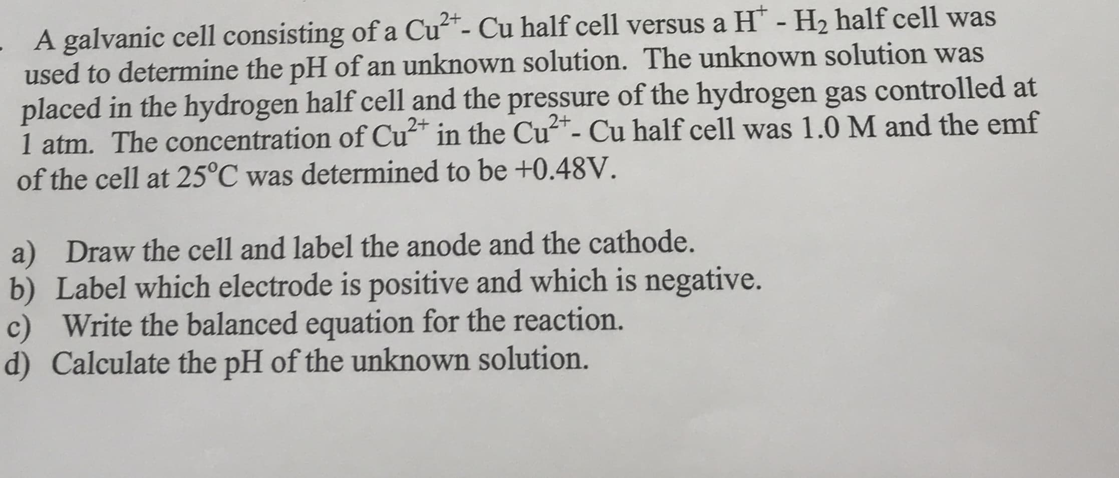 2+
- A galvanic cell consisting of a Cu- Cu half cell versus a H - H2 half cell was
used to determine the pH of an unknown solution. The unknown solution was
placed in the hydrogen half cell and the pressure of the hydrogen gas controlled at
1 atm. The concentration of Cu in the Cu"- Cu half cell was 1.0 M and the emf
of the cell at 25°C was determined to be +0.48V.
2+
2+
%3
a) Draw the cell and label the anode and the cathode.
b) Label which electrode is positive and which is negative.
c) Write the balanced equation for the reaction.
d) Calculate the pH of the unknown solution.
