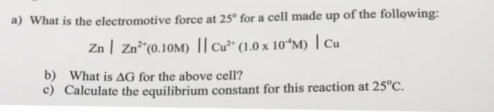 a) What is the electromotive force at 25° for a cell made up of the following:
Zn | Zn"(0.10M) || Cu²* (1.0 x 10ʻM) | Cu
b) What is AG for the above cell?
c) Calculate the equilibrium constant for this reaction at 25°C.
