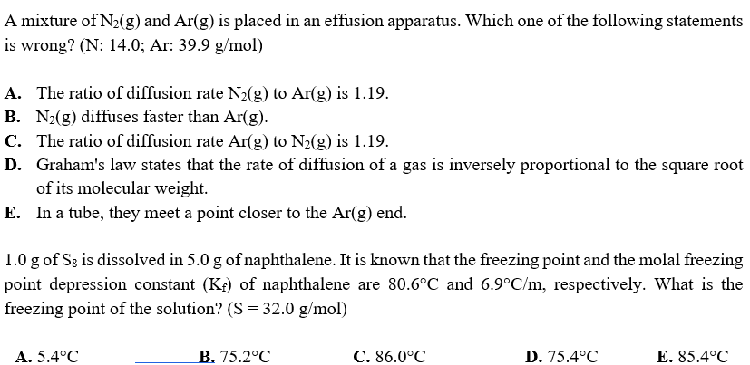 A mixture of N2(g) and Ar(g) is placed in an effusion apparatus. Which one of the following statements
is wrong? (N: 14.0; Ar: 39.9 g/mol)
A. The ratio of diffusion rate N2(g) to Ar(g) is 1.19.
B. N2(g) diffuses faster than Ar(g).
C. The ratio of diffusion rate Ar(g) to N2(g) is 1.19.
D. Graham's law states that the rate of diffusion of a gas is inversely proportional to the square root
of its molecular weight.
E. In a tube, they meet a point closer to the Ar(g) end.
1.0 g of Sg is dissolved in 5.0 g of naphthalene. It is known that the freezing point and the molal freezing
point depression constant (K;) of naphthalene are 80.6°C and 6.9°C/m, respectively. What is the
freezing point of the solution? (S = 32.0 g/mol)
A. 5.4°C
B. 75.2°C
С. 86.0°C
D. 75.4°C
Е. 85.4°C
