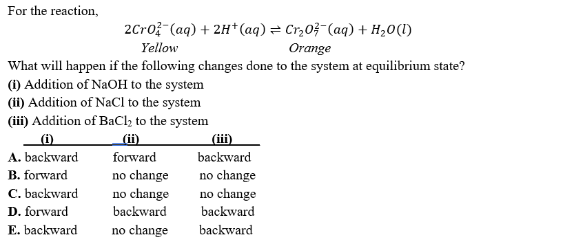 For the reaction,
2Cro (aq) + 2H*(aq) = Cr,03-(aq) + H20(1)
Yellow
Orange
What will happen if the following changes done to the system at equilibrium state?
(i) Addition of NaOH to the system
(ii) Addition of NaCl to the system
(iii) Addition of BaCl, to the system
(i)
(ii)
(iii)
A. backward
forward
backward
B. forward
no change
no change
no change
backward
C. backward
no change
backward
D. forward
E. backward
no change
backward
