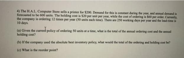4) The H.A.L. Computer Store sells a printer for $200. Demand for this is constant during the year, and annual demand is
forecasted to be 600 units. The holding cost is $20 per unit per year, while the cost of ordering is $60 per order. Currently,
the company is ordering 12 times per year (50 units cach time). There are 250 working days per year and the lead-time is
10 days.
(a) Given the currernk policy of ordering 50 units at a time, what is the total of the annual ordering cost and the annual
holding cost?
(b) If the company used the absolute best inventory policy, what would the total of the ordering and holding cost be?
(c) What is the reorder point?
