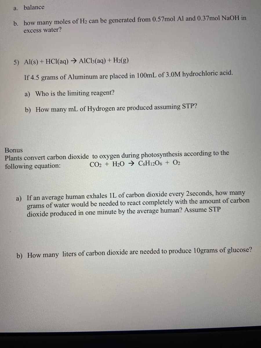 a.
balance
b. how many moles of H2 can be generated from 0.57mol Al and 0.37mol NaOH in
excess water?
5) Al(s) + HCl(aq) → AIC13(aq) + H2(g)
If 4.5 grams of Aluminum are placed in 100mL of 3.0M hydrochloric acid.
a) Who is the limiting reagent?
b) How many mL of Hydrogen are produced assuming STP?
Bonus
Plants convert carbon dioxide to oxygen during photosynthesis according to the
following equation:
CO2 + H2O → C6H12O6 + O2
a) If an average human exhales 1L of carbon dioxide every 2seconds, how many
grams of water would be needed to react completely with the amount of carbon
dioxide produced in one minute by the average human? Assume STP
b) How many liters of carbon dioxide are needed to produce 10grams of glucose?
