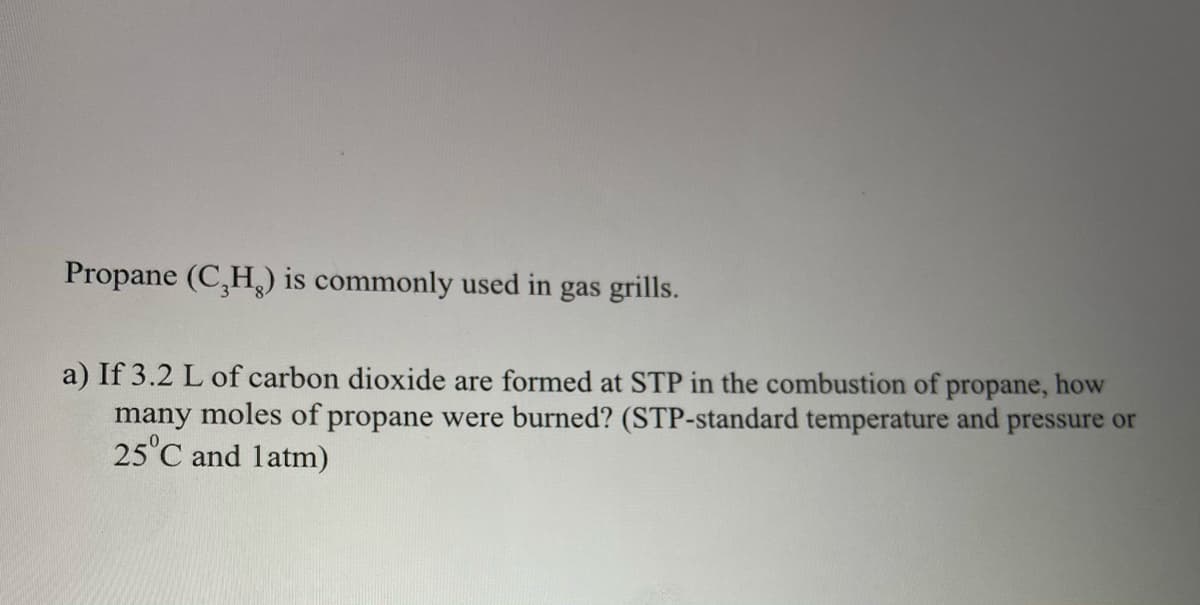 Propane (C,H,) is commonly used in gas grills.
a) If 3.2 L of carbon dioxide are formed at STP in the combustion of propane, how
many moles of propane were burned? (STP-standard temperature and pressure or
25°C and latm)
