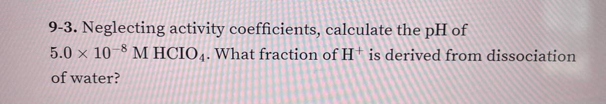 9-3. Neglecting activity coefficients, calculate the pH of
5.0 x 10-8 M HCIO4. What fraction of H is derived from dissociation
of water?
