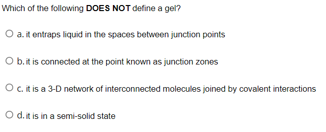 Which of the following DOES NOT define a gel?
O a. it entraps liquid in the spaces between junction points
O b. it is connected at the point known as junction zones
O c. it is a 3-D network of interconnected molecules joined by covalent interactions
O d. it is in a semi-solid state