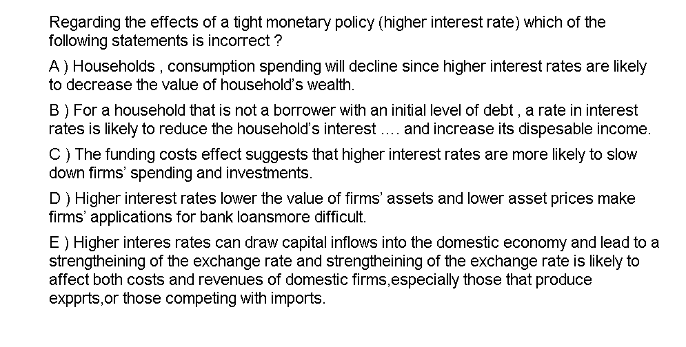 Regarding the effects of a tight monetary policy (higher interest rate) which of the
following statements is incorrect ?
A) Households, consumption spending will decline since higher interest rates are likely
to decrease the value of household's wealth.
B) For a household that is not a borrower with an initial level of debt , a rate in interest
rates is likely to reduce the household's interest . and increase its dispesable income.
C) The funding costs effect suggests that higher interest rates are more likely to slow
down firms' spending and investments.
D) Higher interest rates lower the value of firms' assets and lower asset prices make
firms' applications for bank loansmore difficult.
E) Higher interes rates can draw capital inflows into the domestic economy and lead to a
strengtheining of the exchange rate and strengtheining of the exchange rate is likely to
affect both costs and revenues of domestic firms,especially those that produce
expprts,or those competing with imports.

