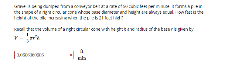 Gravel is being dumped from a conveyor belt at a rate of 50 cubic feet per minute. It forms a pile in
the shape of a right circular cone whose base diameter and height are always equal. How fast is the
height of the pile increasing when the pile is 21 feet high?
Recall that the volume of a right circular cone with height h and radius of the base r is given by
1
v = r'h
3
ft
0.0606060606
min
