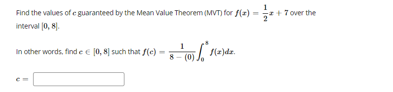 Find the values of c guaranteed by the Mean Value Theorem (MVT) for f(x)
= =x + 7 over the
interval [0, 8].
8
1
In other words, find c e [0, 8] such that f(c)
f(=)dr.
%3D
(0)
c =
