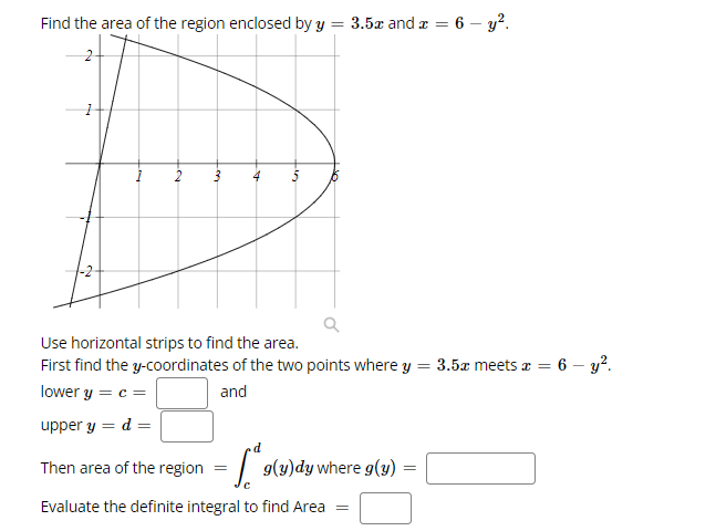 Find the area of the region enclosed by y = 3.5x and r = 6 – y?.
Use horizontal strips to find the area.
First find the y-coordinates of the two points where y = 3.5x meets a = 6 - y?.
lower y = c =
and
upper y = d =
Then area of the region
g(y)dy where g(y)
Evaluate the definite integral to find Area =
on
