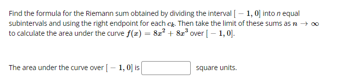 Find the formula for the Riemann sum obtained by dividing the interval [– 1, 0] into n equal
subintervals and using the right endpoint for each cr. Then take the limit of these sums as n → ∞
to calculate the area under the curve f(x) = 822 + 8x° over [– 1, 0].
The area under the curve over [– 1, 0] is
square units.
