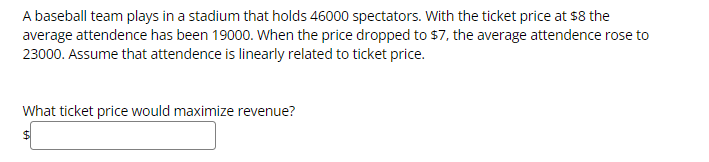 A baseball team plays in a stadium that holds 46000 spectators. With the ticket price at $8 the
average attendence has been 19000. When the price dropped to $7, the average attendence rose to
23000. Assume that attendence is linearly related to ticket price.
What ticket price would maximize revenue?
$4

