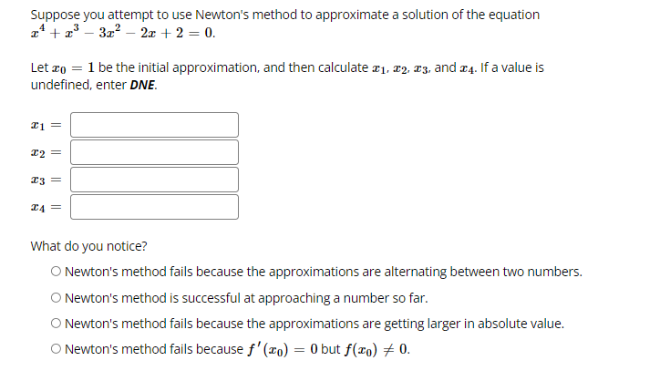 Suppose you attempt to use Newton's method to approximate a solution of the equation
a* + a* – 3z? – 2x + 2 = 0.
Let ro = 1 be the initial approximation, and then calculate a1, x2, 13, and a4. If a value is
undefined, enter DNE.
22 =
23 =
24 =
What do you notice?
O Newton's method fails because the approximations are alternating between two numbers.
ONewton's method is successful at approaching a number so far.
O Newton's method fails because the approximations are getting larger in absolute value.
O Newton's method fails because f'(x0) = 0 but f(xo) # 0.
