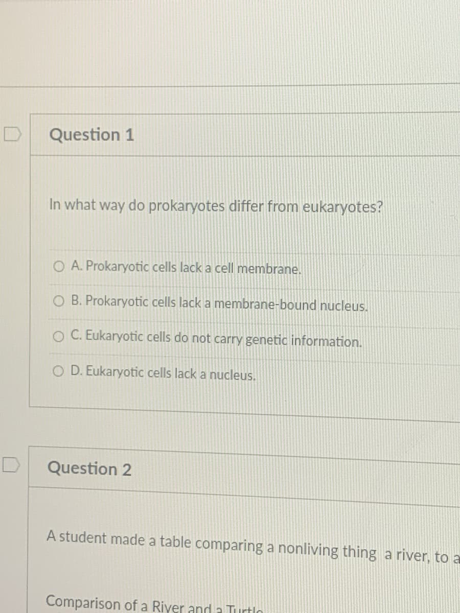 D
Question 1
In what way do prokaryotes differ from eukaryotes?
O A. Prokaryotic cells lack a cell membrane.
B. Prokaryotic cells lack a membrane-bound nucleus.
O C. Eukaryotic cells do not carry genetic information.
O D. Eukaryotic cells lack a nucleus.
Question 2
A student made a table comparing a nonliving thing a river, to a
Comparison of a Riyer and a Turtlo

