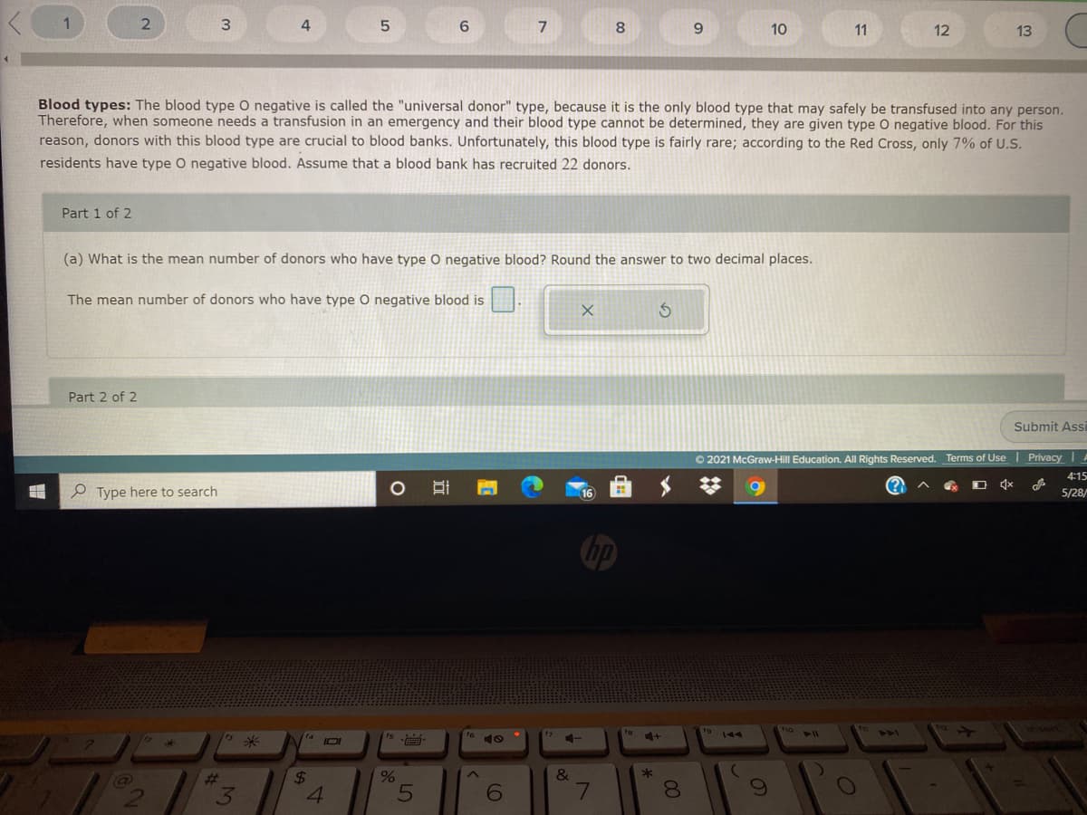 6.
7
8
9.
10
11
12
13
Blood types: The blood type O negative is called the "universal donor" type, because it is the only blood type that may safely be transfused into any person.
Therefore, when someone needs a transfusion in an emergency and their blood type cannot be determined, they are given type O negative blood. For this
reason, donors with this blood type are crucial to blood banks. Unfortunately, this blood type is fairly rare; according to the Red Cross, only 7% of U.S.
residents have type O negative blood. Assume that a blood bank has recruited 22 donors.
Part 1 of 2
(a) What is the mean number of donors who have type O negative blood? Round the answer to two decimal places.
The mean number of donors who have type 0 negative blood is
Part 2 of 2
Submit Assi
O 2021 McGraw-Hill Education. All Rights Reserved. Terms of Use Privacy A
4:15
e Type here to search
5/28/
16
hp
insern
to
404
IOI
10
&
%23
3
24
4.
6
7.
00
