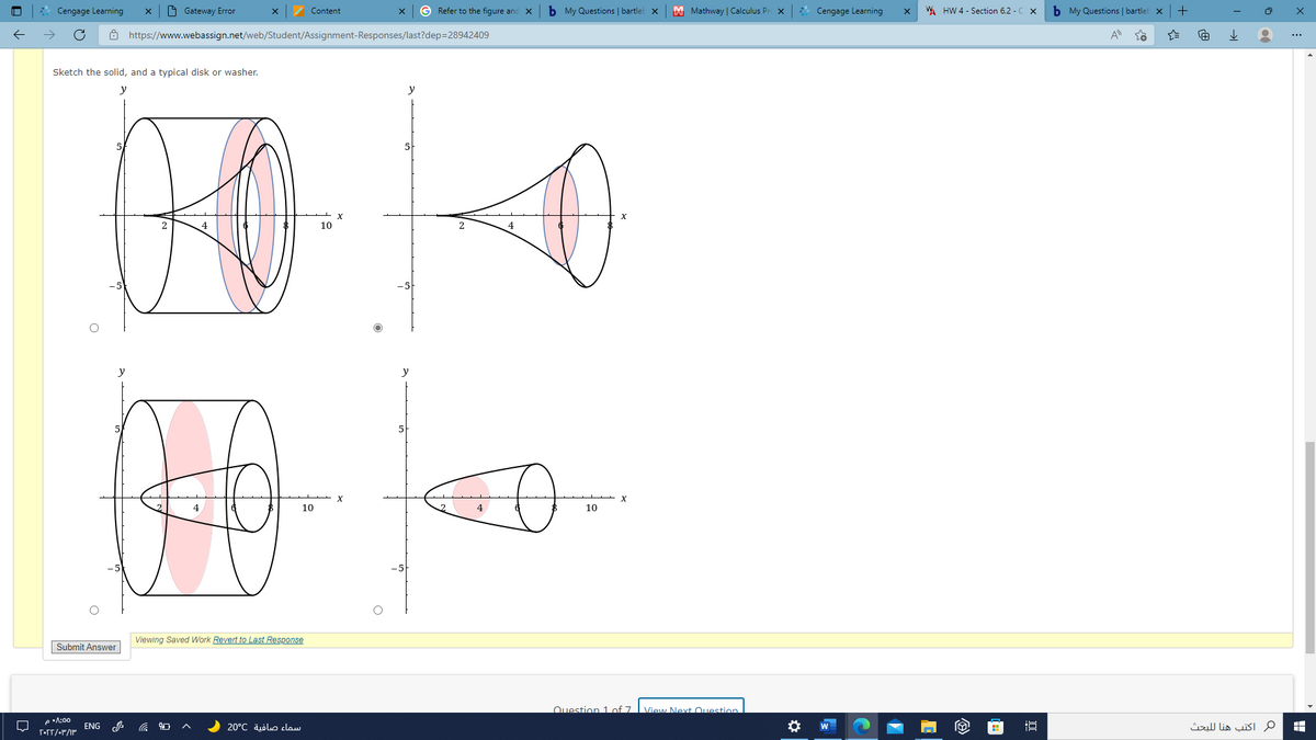 Cengage Learning
O Gateway Error
Content
G Refer to the figure and X
b My Questions | bartlel x
M Mathway | Calculus Pr
* Cengage Learning
WA HW 4 - Section 6.2 - C x
b My Questions | bartlel
+
ô https://www.webassign.net/web/Student/Assignment-Responses/last?dep=28942409
A
Sketch the solid, and a typical disk or washer.
y
y
5
10
y
5
10
10
Viewing Saved Work Revert to Last Response
Submit Answer
Question 1 of 7. L View Next Ouestion
e •A:00
ENG
سماء صافية 20°C
ماكتب هنا ل لبحث
W
