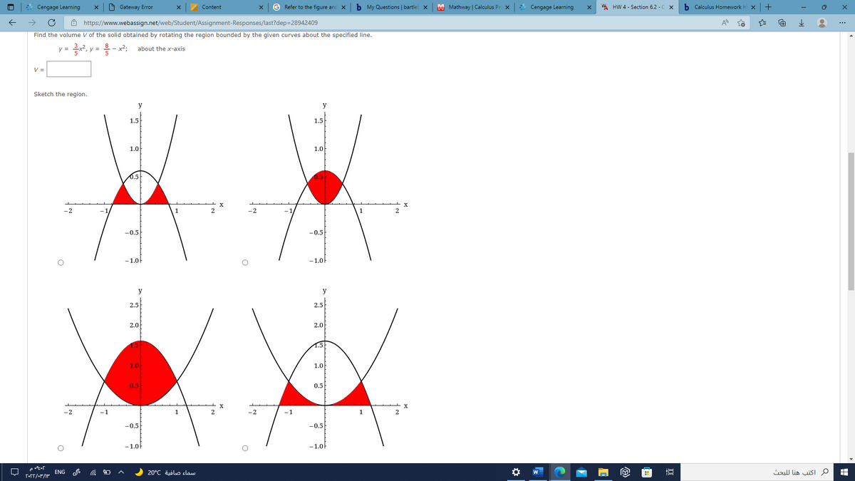 Cengage Learning
O Gateway Error
Content
G Refer to the figure anc x
b My Questions | bartlel x
M Mathway | Calculus Pr
* Cengage Learning
WA HW 4 - Section 6.2 - C x
b Calculus Homework H
+
Ô https://www.webassign.net/web/Student/Assignment-Responses/last?dep=28942409
Find the volume V of the solid obtained by rotating the region bounded by the given curves about the specified line.
y =
y =
about the x-axis
V =
Sketch the region.
y
y
1.5
1.5
1.0
1.0
0.5
X
-2
-2
-0.5
-0.5
-1.0
-1.0
y
y
2.5
2.5
2.0
2.0
1.0
1.0
0.5
0.5
-2
-1
1
2
1
-0.5
-0.5
-1.0
-1.0
ENG
سماء صافية 20°C
م اكتب هنا ل لبحث
W
