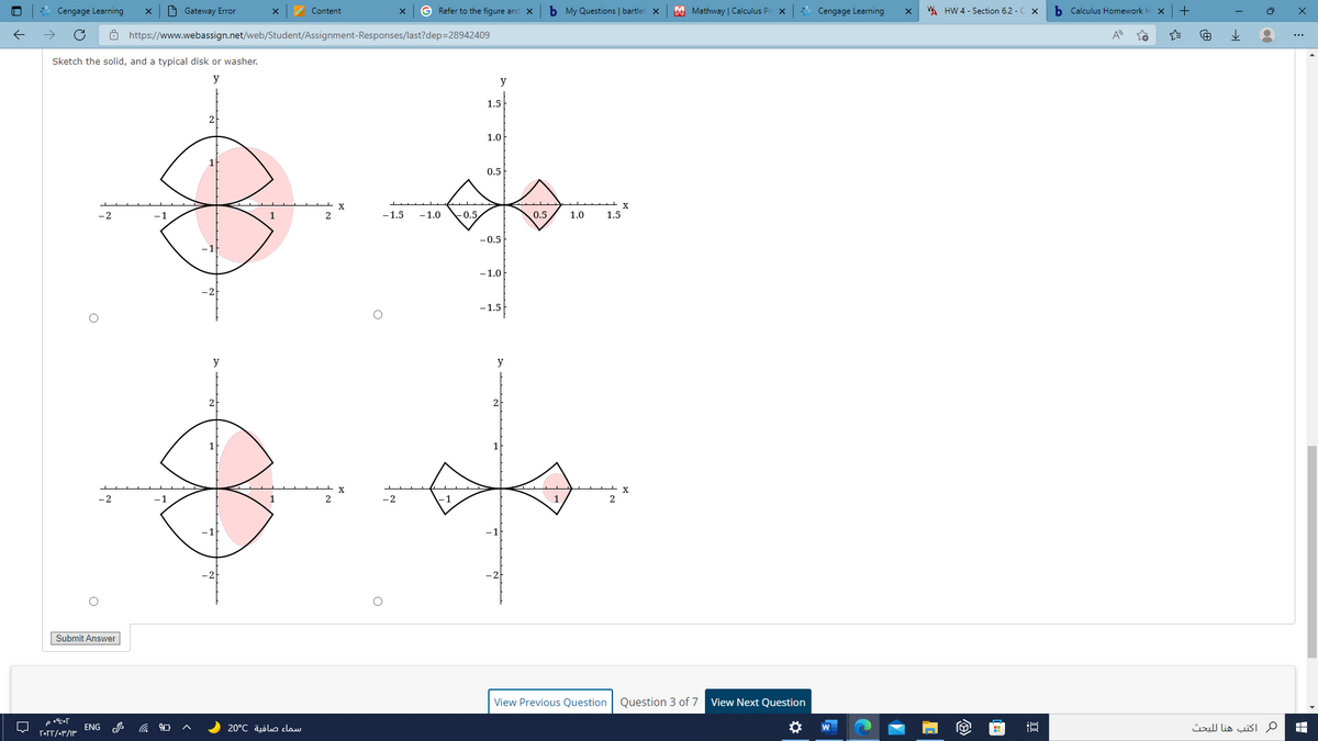 Cengage Learning
O Gateway Error
Content
G Refer to the figure and X
b My Questions | bartlel x
M Mathway | Calculus Pr
* Cengage Learning
WA HW 4 - Section 6.2 - C x
b Calculus Homework H
+
ô https://www.webassign.net/web/Student/Assignment-Responses/last?dep=28942409
Sketch the solid, and a typical disk or washer.
y
y
1.5
1.0
0.5
-1
2
-1.5
-1.0
-0.5
0.5
1.0
1.5
-0.5
-1.0
-1.5
y
y
- 2
-1
1
2
Submit Answer
View Previous Question
Question 3 of 7
View Next Question
ENG
20°C aölo claw
م اكتب هنا ل لبحث
