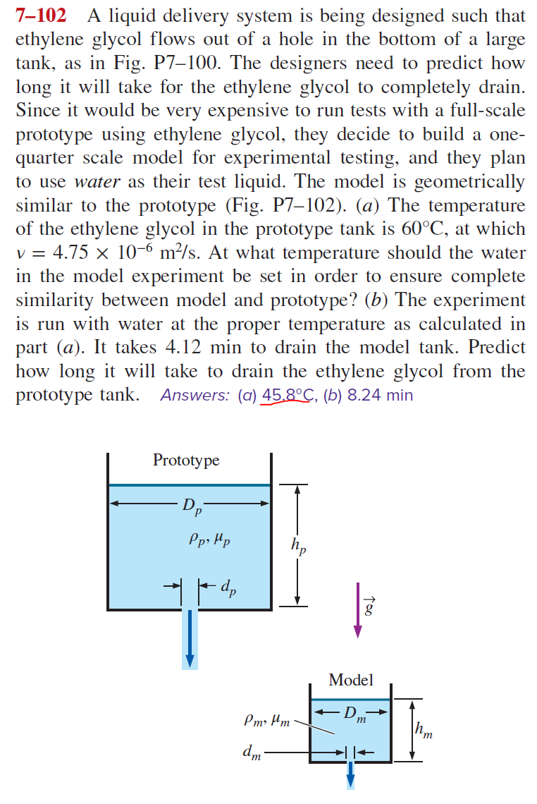 7-102 A liquid delivery system is being designed such that
ethylene glycol flows out of a hole in the bottom of a large
tank, as in Fig. P7-100. The designers need to predict how
long it will take for the ethylene glycol to completely drain.
Since it would be very expensive to run tests with a full-scale
prototype using ethylene glycol, they decide to build a one-
quarter scale model for experimental testing, and they plan
to use water as their test liquid. The model is geometrically
similar to the prototype (Fig. P7-102). (a) The temperature
of the ethylene glycol in the prototype tank is 60°C, at which
v = 4.75 × 10-6 m²/s. At what temperature should the water
in the model experiment be set in order to ensure complete
similarity between model and prototype? (b) The experiment
is run with water at the proper temperature as calculated in
part (a). It takes 4.12 min to drain the model tank. Predict
how long it will take to drain the ethylene glycol from the
prototype tank. Answers: (a) 45.8°C, (b) 8.24 min
Prototype
Dp
Pp, Mp
dp
Pm² μm
dm-
TOO
Model
m
'm