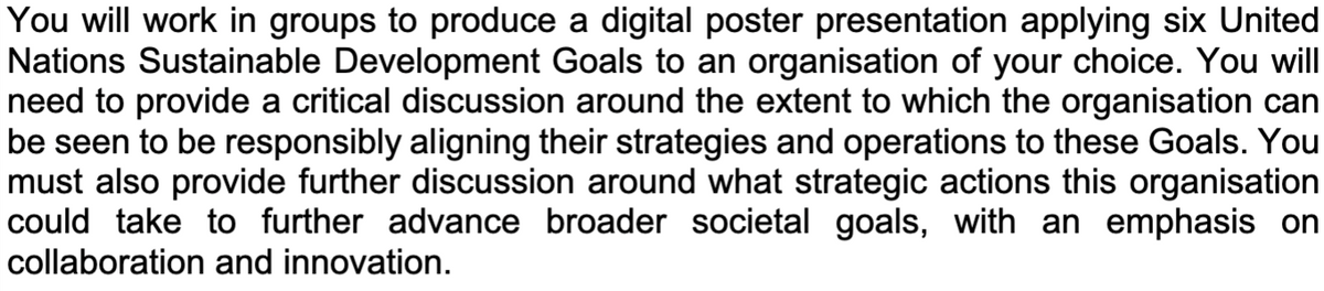 You will work in groups to produce a digital poster presentation applying six United
Nations Sustainable Development Goals to an organisation of your choice. You will
need to provide a critical discussion around the extent to which the organisation can
be seen to be responsibly aligning their strategies and operations to these Goals. You
must also provide further discussion around what strategic actions this organisation
could take to further advance broader societal goals, with an emphasis on
collaboration and innovation.
