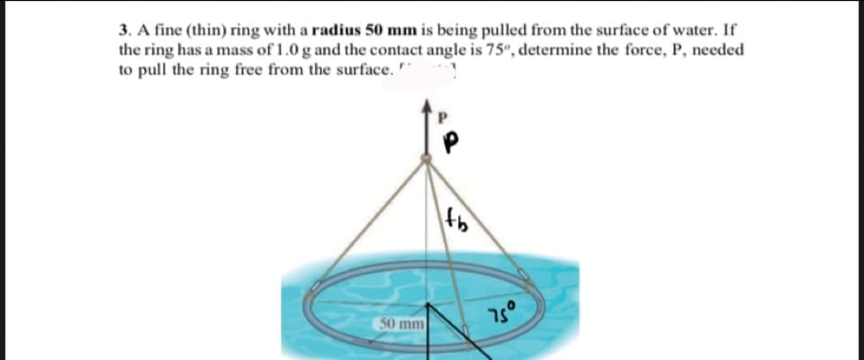 3. A fine (thin) ring with a radius 50 mm is being pulled from the surface of water. If
the ring has a mass of 1.0 g and the contact angle is 75, determine the force, P, needed
to pull the ring free from the surface.
50 mm
75°
