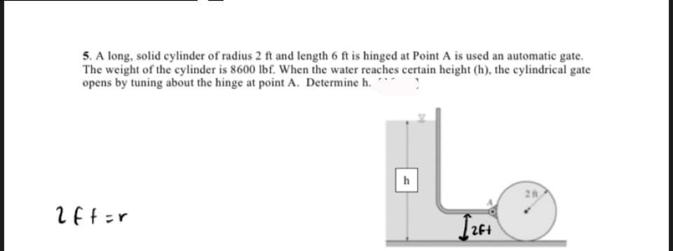5. A long, solid cylinder of radius 2 ft and length 6 ft is hinged at Point A is used an automatic gate.
The weight of the cylinder is 8600 lbf. When the water reaches certain height (h), the cylindrical gate
opens by tuning about the hinge at point A. Determine h. "
2
2Ft
