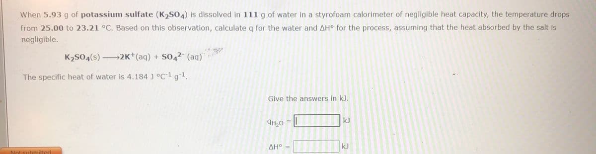When 5.93 g of potassium sulfate (K2SO4) is dissolved in 111 g of water in a styrofoam calorimeter of negligible heat capacity, the temperature drops
from 25.00 to 23.21 °C. Based on this observation, calculate q for the water and AH° for the process, assuming that the heat absorbed by the salt is
negligible.
K2S04(s) 2K*(aq) + S04²- (aq)
The specific heat of water is 4.184 J °C-1 g1.
Give the answers in kJ.
kJ
AH20
ΔΗ
kJ
Not submitted
