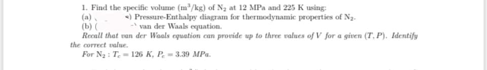 1. Find the specific volume (m³/kg) of N₂ at 12 MPa and 225 K using:
<) Pressure-Enthalpy diagram for thermodynamic properties of N2.
-van der Waals equation.
(b) (
Recall that van der Waals equation can provide up to three values of V for a given (T. P). Identify
the correct value.
For N₂: T. 126 K, P = 3.39 MPa.