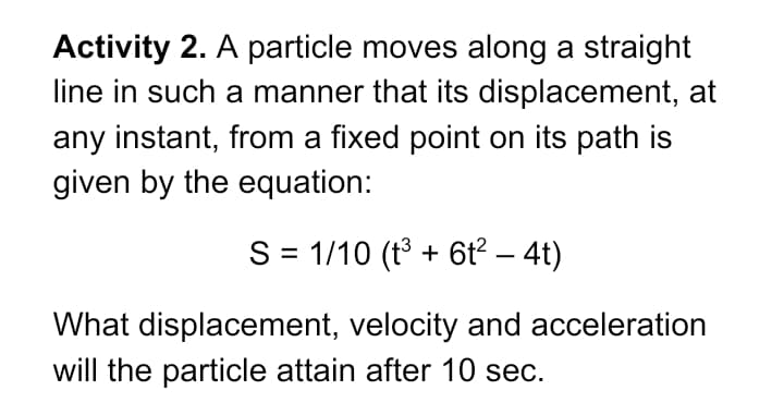 Activity 2. A particle moves along a straight
line in such a manner that its displacement, at
any instant, from a fixed point on its path is
given by the equation:
S = 1/10 (t3 + 6t? – 4t)
What displacement, velocity and acceleration
will the particle attain after 10 sec.
