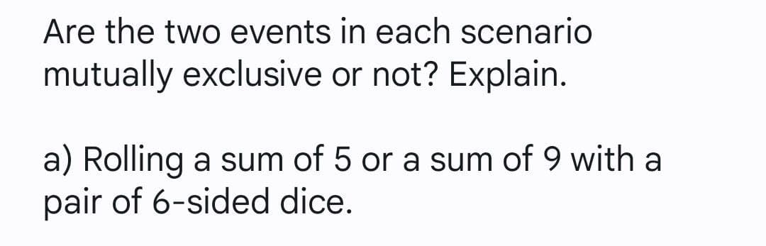 Are the two events in each scenario
mutually exclusive or not? Explain.
a) Rolling a sum of 5 or a sum of 9 with a
pair of 6-sided dice.
