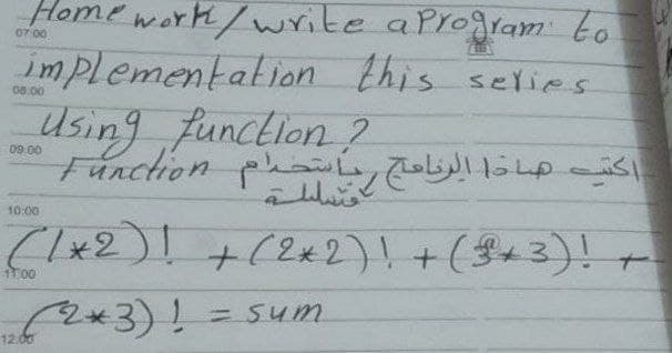 Home work/write aProgram to
07 00
implementation this selies
08.00
sing function ?
Function phay
09.00
10:00
Clx2) +(2*2)! +($+3)!-
=Sum
12.00
