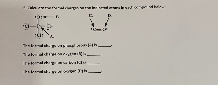 5. Calculate the formal charges on the indicated atoms in each compound below.
:0:- B.
C.
D.
:C1-
-P-
:CE 0:
:Cl:
The formal charge on phosphorous (A) is
The formal charge on oxygen (B) is
The formal charge on carbon (C) is
The formal charge on oxygen (D) is
