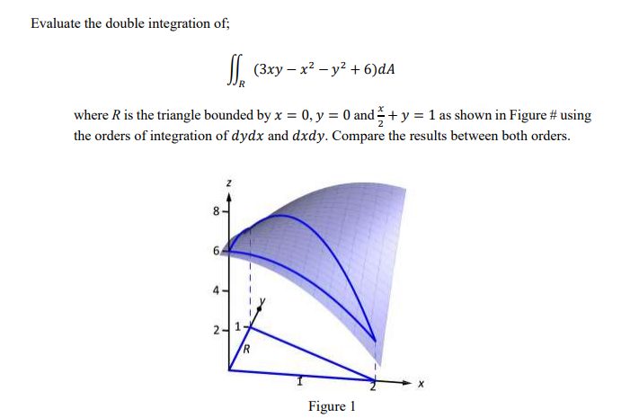 Evaluate the double integration of;
| (Зху — х? — у? + 6)dA
where R is the triangle bounded by x = 0, y = 0 and+ y = 1 as shown in Figure # using
the orders of integration of dydx and dxdy. Compare the results between both orders.
8.
6.
Figure 1
00
