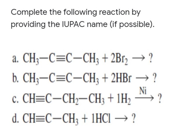 Complete the following reaction by
providing the IUPAC name (if possible).
a. CH;-C=C-CH; + 2Br, → ?
b. CH3-C=C-CH; + 2HB → ?
Ni
c. CH=C-CH;-CH3 + 1H2
?
