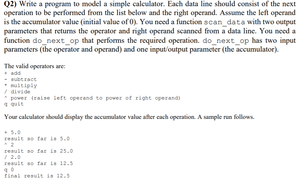 Q2) Write a program to model a simple calculator. Each data line should consist of the next
operation to be performed from the list below and the right operand. Assume the left operand
is the accumulator value (initial value of 0). You need a function scan data with two output
parameters that returns the operator and right operand scanned from a data line. You need a
function do_next_op that performs the required operation. do_next_op has two input
parameters (the operator and operand) and one input/output parameter (the accumulator).
The valid operators are:
+ add
subtract
* multiply
/ divide
power (raise left operand to power of right operand)
q quit
Your calculator should display the accumulator value after each operation. A sample run follows.
+ 5.0
result so far is 5.0
* 2
result so far is 25.0
/ 2.0
result so far is 12.5
final result is 12.5
