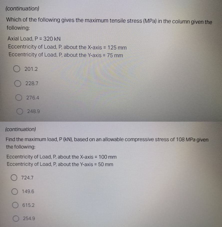 (continuation)
Which of the following gives the maximum tensile stress (MPa) in the column given the
following:
Axial Load, P = 320 kN
Eccentricity of Load, P, about the X-axis = 125 mm
Eccentricity of Load, P, about the Y-axis = 75 mm
O 201.2
O 228.7
O 276.4
248.9
(continuation)
Find the maximum load, P (kN), based on an allowable compressive stress of 108 MPa given
the following:
Eccentricity of Load, P, about the X-axis = 100 mm
Eccentricity of Load, P, about the Y-axis = 50 mm
O 724.7
149.6
615.2
254.9
