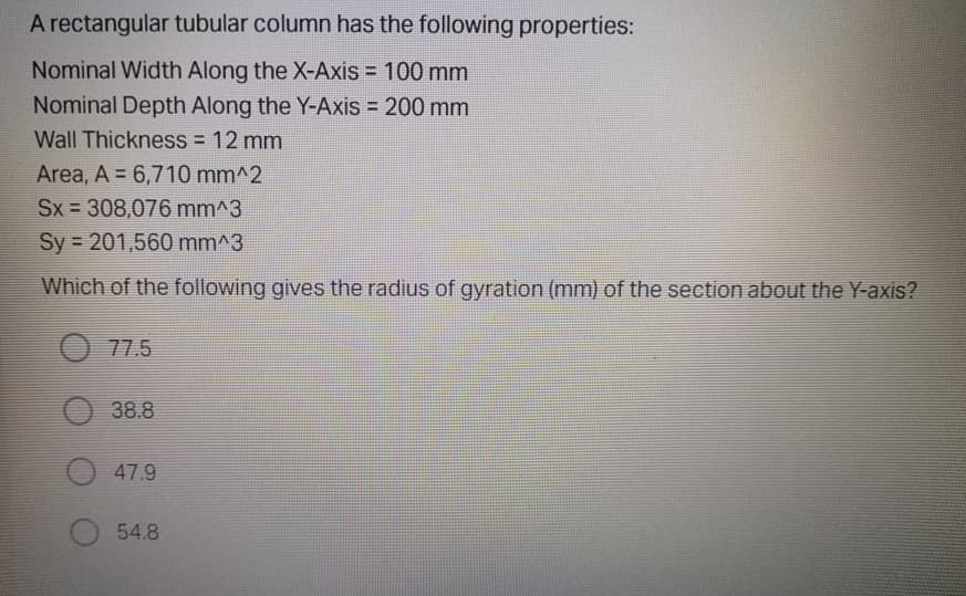 A rectangular tubular column has the following properties:
Nominal Width Along the X-Axis = 100 mm
Nominal Depth Along the Y-Axis = 200 mm
%3D
Wall Thickness = 12 mm
Area, A = 6,710 mm^2
Sx 308,076 mm^3
Sy = 201,560 mm^3
Which of the following gives the radius of gyration (mm) of the section about the Y-axis?
77.5
O 38.8
47.9
54.8
