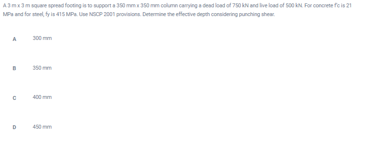 A3 mx 3 m square spread footing is to support a 350 mm x 350 mm column carrying a dead load of 750 kN and live load of 500 kN. For concrete f'c is 21
MPa and for steel, fy is 415 MPa. Use NSCP 2001 provisions. Determine the effective depth considering punching shear.
A
300 mm
350 mm
400 mm
450 mm
B.
