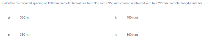 Calculate the required spacing of 110 mm diameter lateral ties for a 350 mm x 350 mm column reinforced with four 22-mm diameter longitudinal bar.
A
360 mm
480 mm
350 mm
D
300 mm
