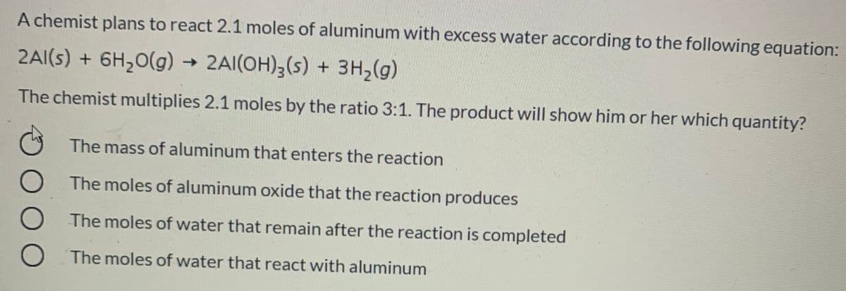 A chemist plans to react 2.1 moles of aluminum with excess water according to the following equation:
2AI(s) + 6H,0(g) →
2AI(OH),(s) + 3H2(g)
The chemist multiplies 2.1 moles by the ratio 3:1. The product will show him or her which quantity?
The mass of aluminum that enters the reaction
The moles of aluminum oxide that the reaction produces
The moles of water that remain after the reaction is completed
The moles of water that react with aluminum
O O O
