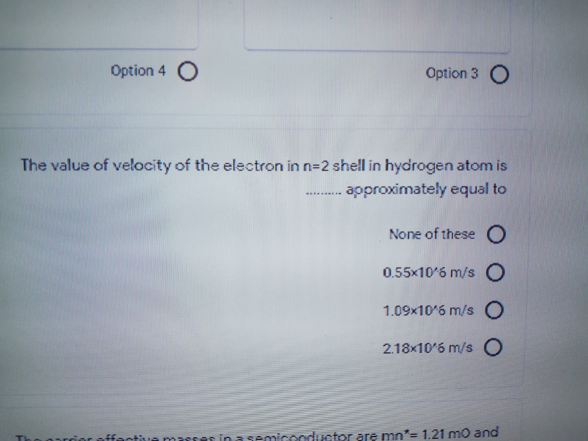 Option 4 O
Option 3 O
The value of velocity of the electron in n=2 shell in hydrogen atom is
approximately equal to
None of these O
0.55x10'6 m/s O
1.09x10'6 m/s O
2.18x10'6 m/s O
Psinn semiconductor are mn"= 1.21 mo and
