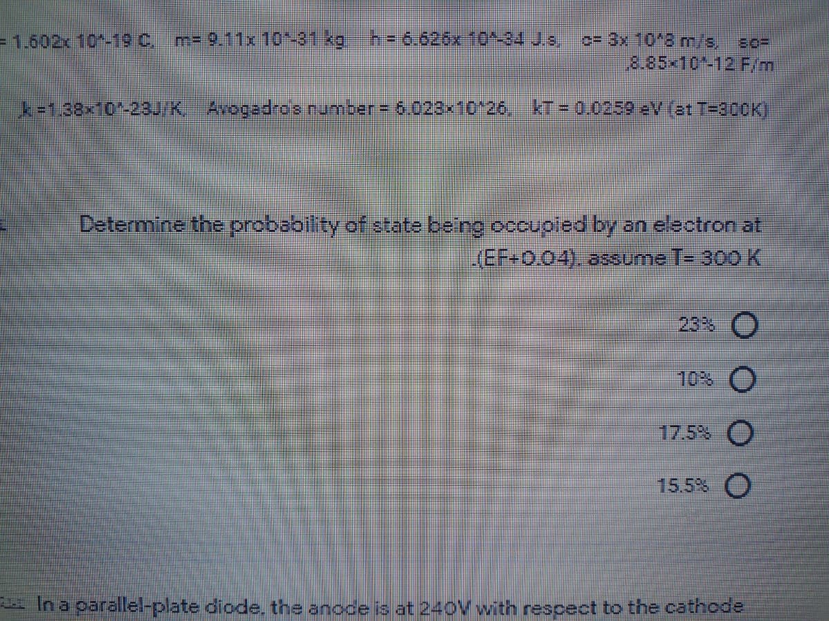 =1.602x 10-19 C m- 9.11x 10-31kg h= 6.626x 10^-34 Js,
c= 3x 10*8 m/s, so-
8.85x10-12 F/m
k=1,02x10-238J/KAvogadrOs rumber = 6.023x10126. kT= 0.0259 eV (3t T=300K)
Determine the probability of state being occupled by an electron at
(EF-0.04). assume T= 300 K
23% O
10% O
17.5% O
15.5% O
E In a oarallel-plate diode, the anode is at 240V with rescect to the cathode
