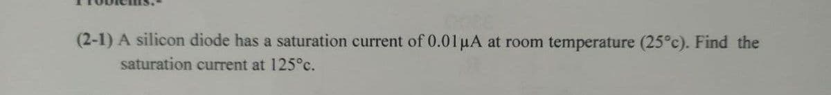 (2-1) A silicon diode has a saturation current of 0.01 μA at room temperature (25°c). Find the
saturation current at 125°c.