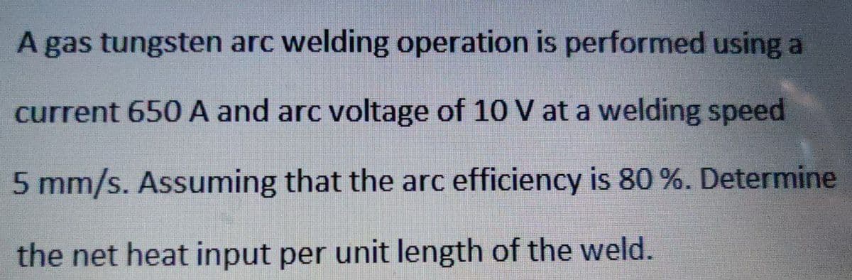 A gas tungsten arc welding operation is performed using a
current 650 A and arc voltage of 10 V at a welding speed
5 mm/s. Assuming that the arc efficiency is 80 %. Determine
the net heat input per unit length of the weld.