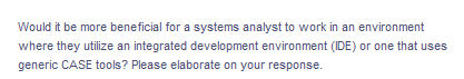Would it be more beneficial for a systems analyst to work in an environment
where they utilize an integrated development environment (IDE) or one that uses
generic CASE tools? Please elaborate on your response.