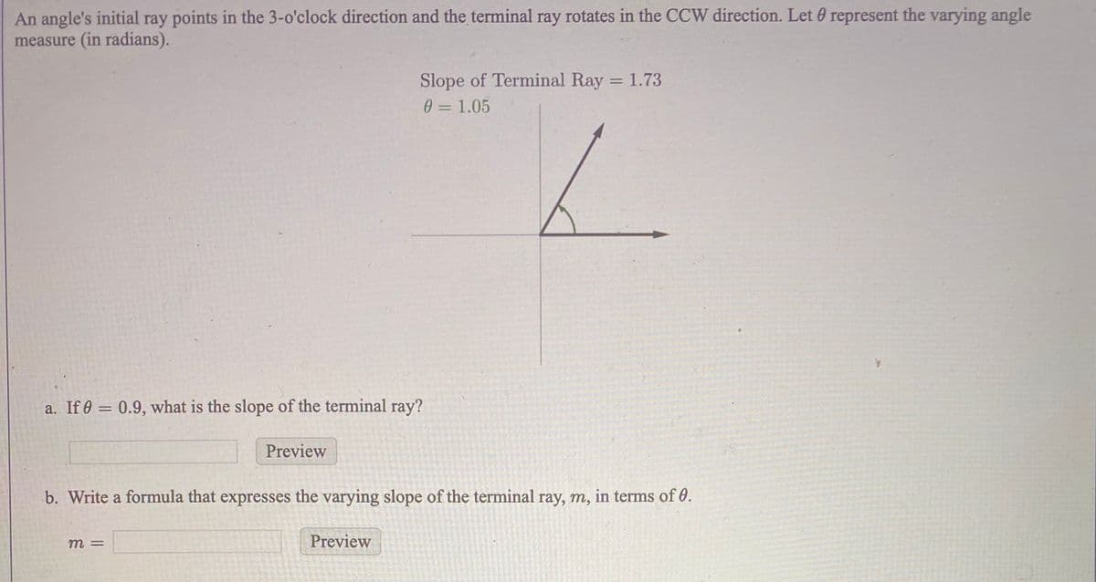 An angle's initial ray points in the 3-o'clock direction and the terminal ray rotates in the CCW direction. Let 0 represent the varying angle
measure (in radians).
Slope of Terminal Ray = 1.73
%3D
0 =1.05
a. If 0 = 0.9, what is the slope of the terminal ray?
%3D
Preview
b. Write a formula that expresses the varying slope of the terminal ray, m, in terms of 0.
m3=
Preview
