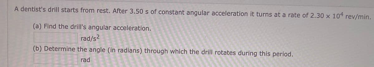 A dentist's drill starts from rest. After 3.50 s of constant angular acceleration it turns at a rate of 2.30 x 104 rev/min.
(a) Find the drill's angular acceleration.
rad/s2
(b) Determine the angle (in radians) through which the drill rotates during this period.
rad
