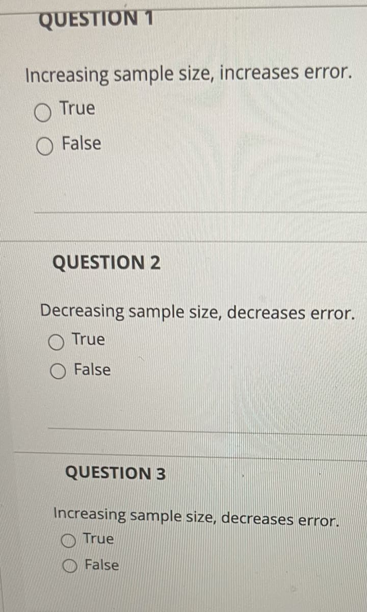 QUESTION 1
Increasing sample size, increases error.
O True
O False
QUESTION 2
Decreasing sample size, decreases error.
True
False
QUESTION 3
Increasing sample size, decreases error.
True
False
